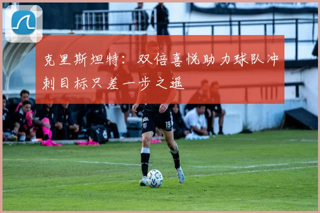 克里斯坦特：双倍喜悦助力球队冲刺目标只差一步之遥