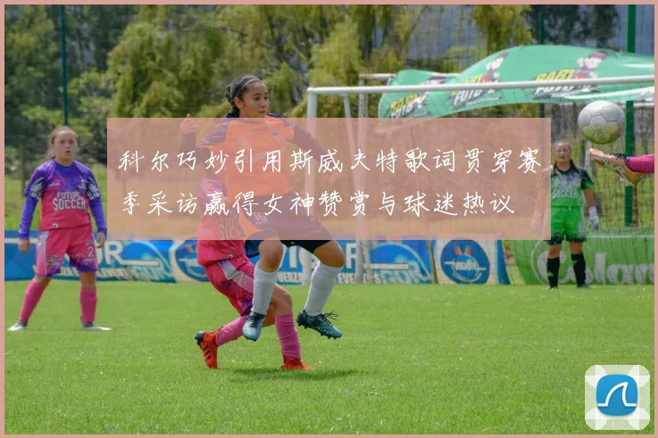 科尔巧妙引用斯威夫特歌词贯穿赛季采访赢得女神赞赏与球迷热议