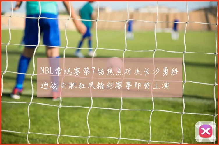 NBL常规赛第7场焦点对决长沙勇胜迎战合肥狂风精彩赛事即将上演