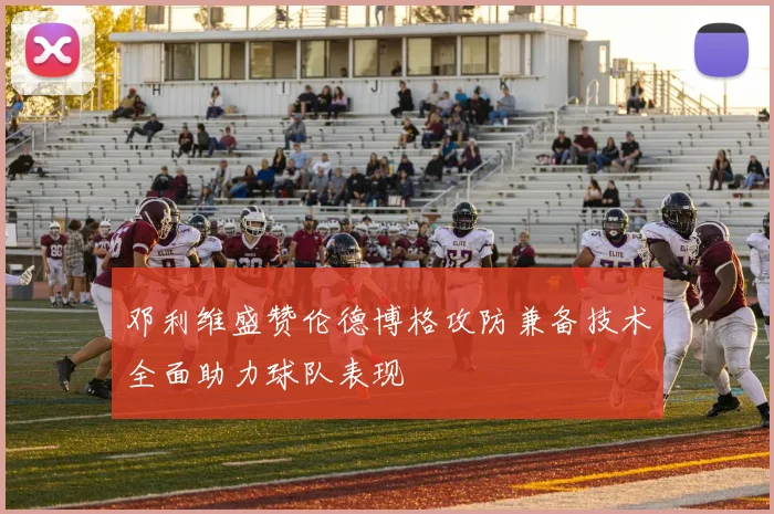 邓利维盛赞伦德博格攻防兼备技术全面助力球队表现