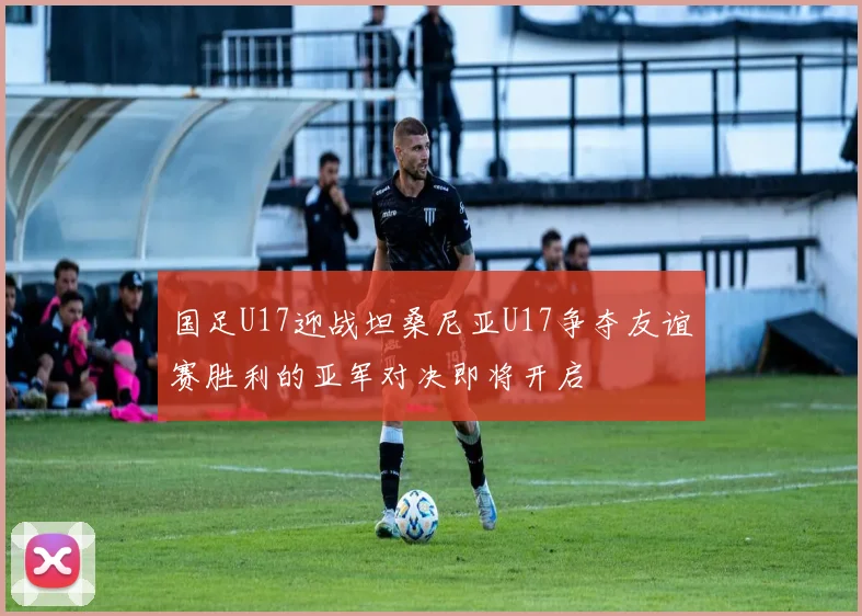 国足U17迎战坦桑尼亚U17争夺友谊赛胜利的亚军对决即将开启