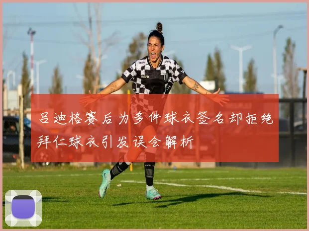 吕迪格赛后为多件球衣签名却拒绝拜仁球衣引发误会解析