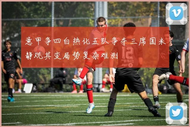 意甲争四白热化五队争夺三席国米静观其变局势复杂难测