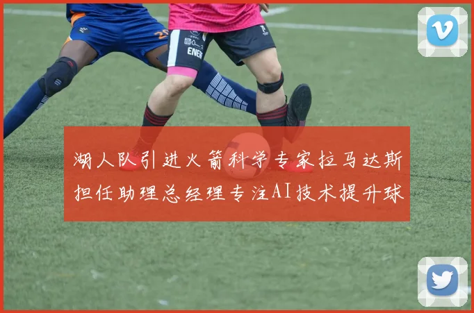 湖人队引进火箭科学专家拉马达斯担任助理总经理专注AI技术提升球队竞争力