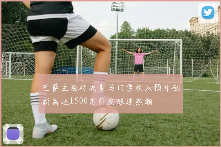 巴萨主场对决皇马门票收入预计创新高达1500万引发球迷热潮
