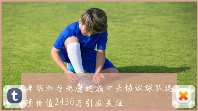 库明加与老鹰达成口头协议球队选项价值2430万引发关注
