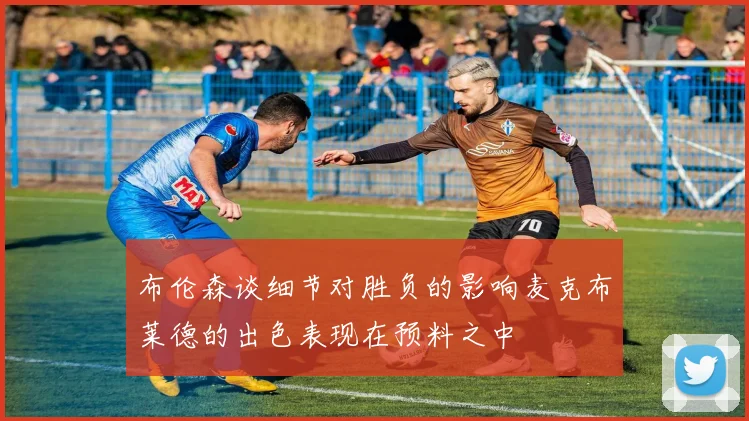 布伦森谈细节对胜负的影响麦克布莱德的出色表现在预料之中